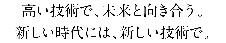 高い技術で、未来と向き合う。新しい時代には、新しい技術で。